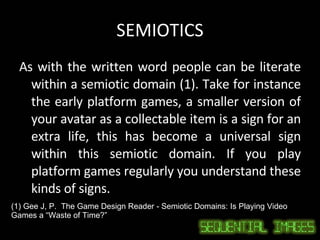 SEMIOTICS As with the written word people can be literate within a semiotic domain (1). Take for instance the early platform games, a smaller version of your avatar as a collectable item is a sign for an extra life, this has become a universal sign within this semiotic domain. If you play platform games regularly you understand these kinds of signs.  (1) Gee J, P.  The Game Design Reader - Semiotic Domains: Is Playing Video Games a “Waste of Time?” 