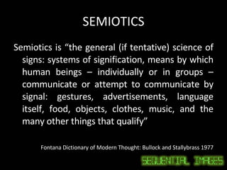 SEMIOTICS Semiotics is “the general (if tentative) science of signs: systems of signification, means by which human beings – individually or in groups – communicate or attempt to communicate by signal: gestures, advertisements, language itself, food, objects, clothes, music, and the many other things that qualify” Fontana Dictionary of Modern Thought: Bullock and Stallybrass 1977 