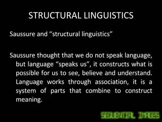 STRUCTURAL LINGUISTICS Saussure and “structural linguistics” Saussure thought that we do not speak language, but language “speaks us”, it constructs what is possible for us to see, believe and understand. Language works through association, it is a system of parts that combine to construct meaning. 