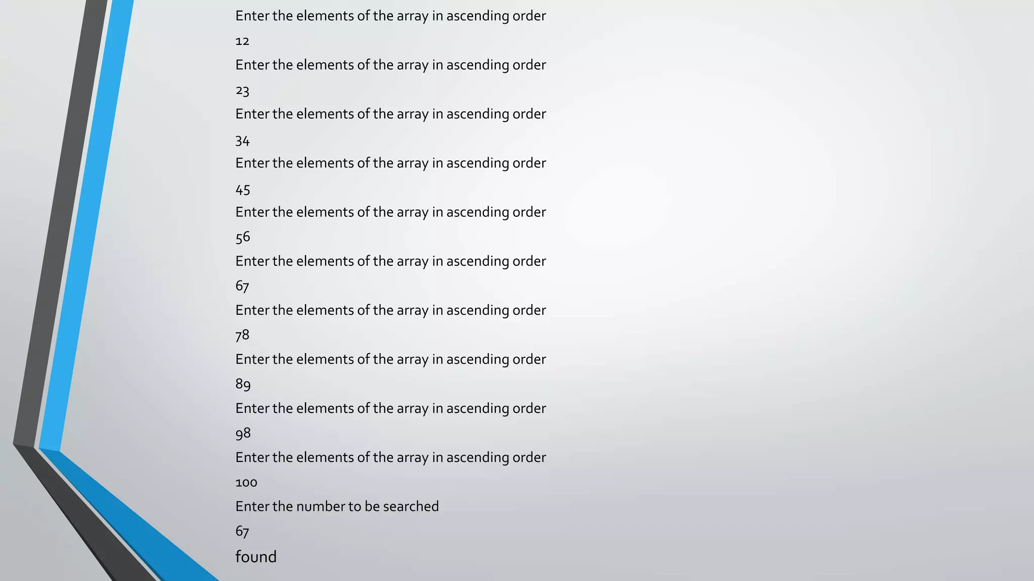 Enter the elements of the array in ascending order
12
Enter the elements of the array in ascending order
23
Enter the elements of the array in ascending order
34
Enter the elements of the array in ascending order
45
Enter the elements of the array in ascending order
56
Enter the elements of the array in ascending order
67
Enter the elements of the array in ascending order
78
Enter the elements of the array in ascending order
89
Enter the elements of the array in ascending order
98
Enter the elements of the array in ascending order
100
Enter the number to be searched
67
found
 