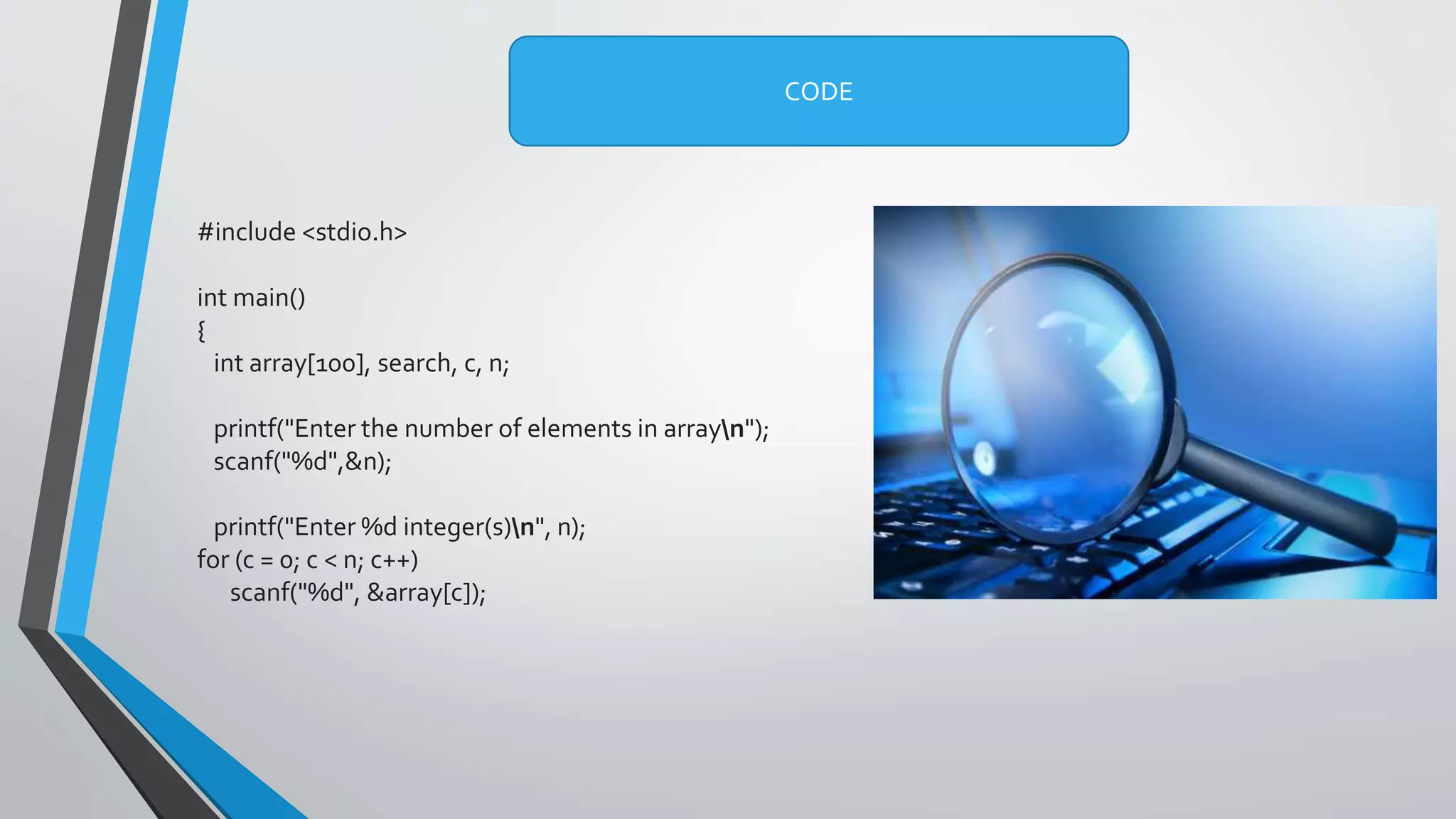 #include <stdio.h>
int main()
{
int array[100], search, c, n;
printf("Enter the number of elements in arrayn");
scanf("%d",&n);
printf("Enter %d integer(s)n", n);
for (c = 0; c < n; c++)
scanf("%d", &array[c]);
CODE
 