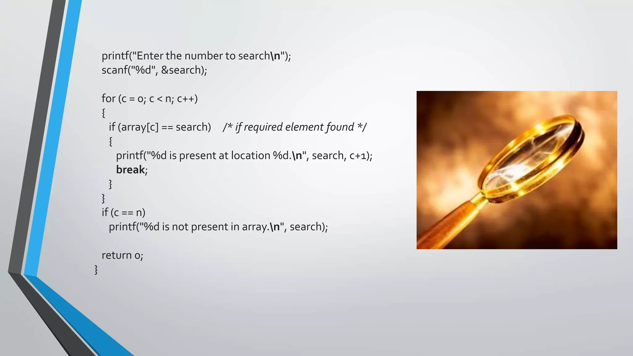 printf("Enter the number to searchn");
scanf("%d", &search);
for (c = 0; c < n; c++)
{
if (array[c] == search) /* if required element found */
{
printf("%d is present at location %d.n", search, c+1);
break;
}
}
if (c == n)
printf("%d is not present in array.n", search);
return 0;
}
 
