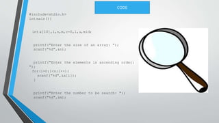 #include<stdio.h>
int main(){
int a[10],i,n,m,c=0,l,u,mid;
printf("Enter the size of an array: ");
scanf("%d",&n);
printf("Enter the elements in ascending order:
");
for(i=0;i<n;i++){
scanf("%d",&a[i]);
}
printf("Enter the number to be search: ");
scanf("%d",&m);
CODE
 