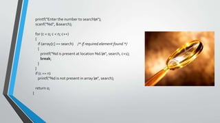 printf("Enter the number to searchn");
scanf("%d", &search);
for (c = 0; c < n; c++)
{
if (array[c] == search) /* if required element found */
{
printf("%d is present at location %d.n", search, c+1);
break;
}
}
if (c == n)
printf("%d is not present in array.n", search);
return 0;
}
 