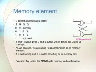 • S-R latch characteristic table:
• S R Q Q’
0 0 memory
0 1 0 1
1 0 1 0
1 1 not used
• 1 and 1 output gives 0 and 0 output which defies the Q and Q’
concept.
• As we can see, we are using (0,0) combination to as memory
element.
• 1 is call setting and 0 is called resetting bit in memory cell.
• Practice: Try to find the NAND gate memory cell explanation.
Memory element
6
NOR gate Latch
 