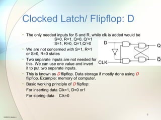 • The only needed inputs for S and R, while clk is added would be
S=0, R=1, Q=0, Q’=1
S=1, R=0, Q=1,Q’=0
• We are not concerned with S=1, R=1
or S=0, R=0 states
• Two separate inputs are not needed for
this. We can use one value and invert
it to put two separate inputs.
• This is known as D flipflop. Data storage if mostly done using D
flipflop. Example: memory of computer.
• Basic working principle of D flipflop:
For inserting data Clk=1, D=0 or1
For storing data Clk=0
Clocked Latch/ Flipflop: D
9
10/08/2014 Section A
 