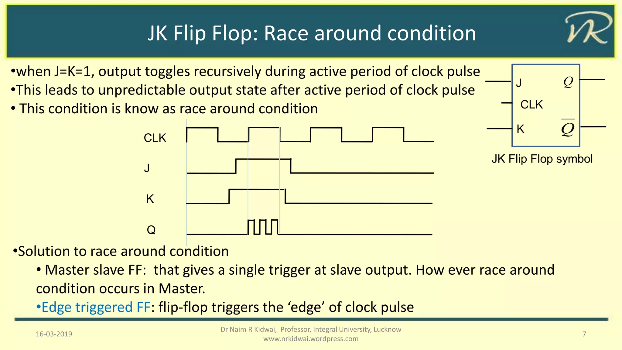 JK Flip Flop: Race around condition
16-03-2019 7
Dr Naim R Kidwai, Professor, Integral University, Lucknow
www.nrkidwai.wordpress.com
•when J=K=1, output toggles recursively during active period of clock pulse
•This leads to unpredictable output state after active period of clock pulse
• This condition is know as race around condition
K
J
CLK
Q
Q
JK Flip Flop symbol
CLK
J
K
Q
•Solution to race around condition
• Master slave FF: that gives a single trigger at slave output. How ever race around
condition occurs in Master.
•Edge triggered FF: flip-flop triggers the ‘edge’ of clock pulse
 