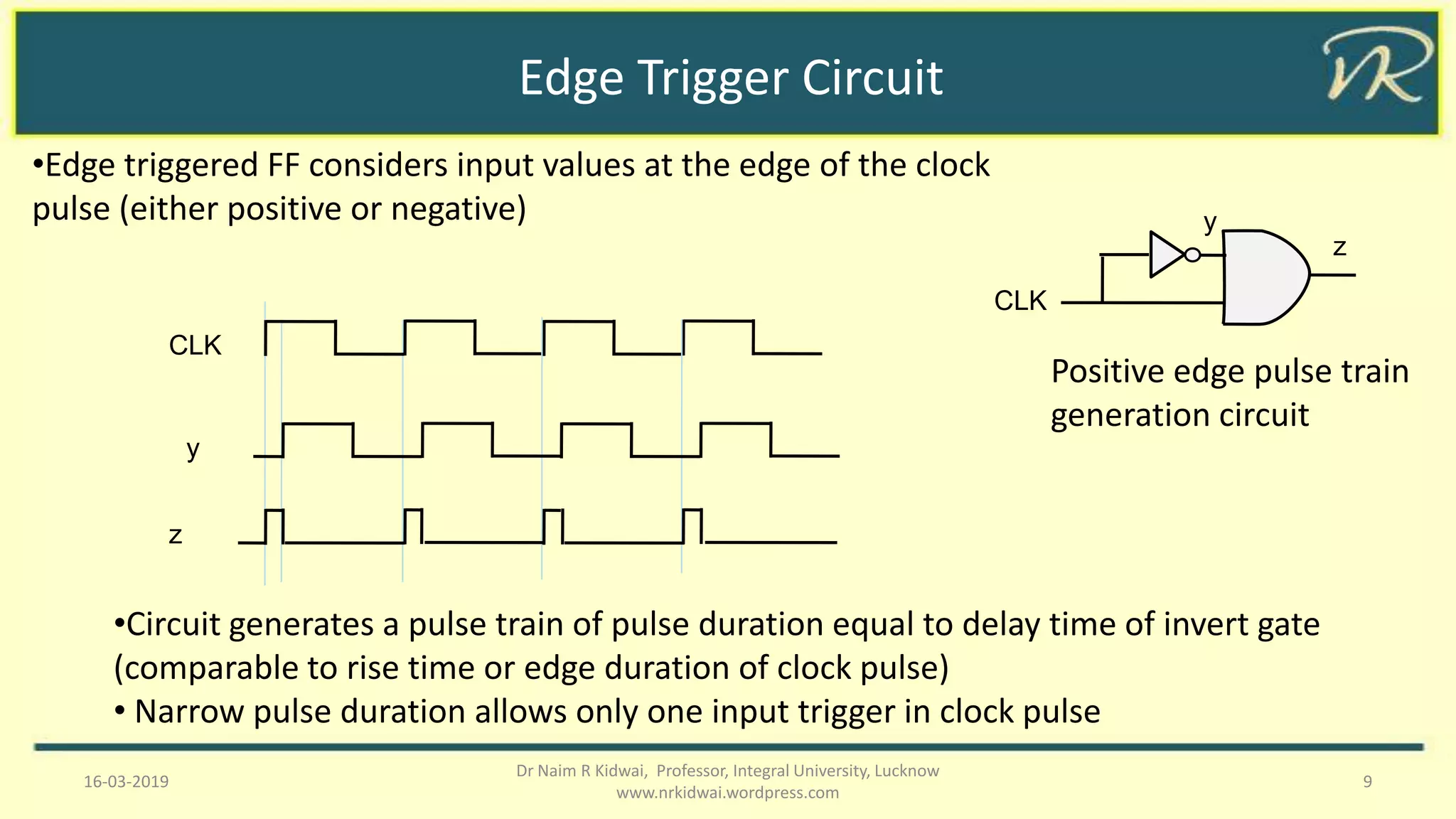 Edge Trigger Circuit
16-03-2019 9
Dr Naim R Kidwai, Professor, Integral University, Lucknow
www.nrkidwai.wordpress.com
•Edge triggered FF considers input values at the edge of the clock
pulse (either positive or negative)
•Circuit generates a pulse train of pulse duration equal to delay time of invert gate
(comparable to rise time or edge duration of clock pulse)
• Narrow pulse duration allows only one input trigger in clock pulse
CLK
y
z
CLK
y
z
Positive edge pulse train
generation circuit
 