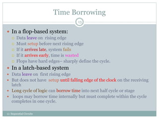 Time Borrowing
11: Sequential Circuits
13
 In a flop-based system:
 Data leave on rising edge
 Must setup before next rising edge
 If it arrives late, system fails
 If it arrives early, time is wasted
 Flops have hard edges– sharply define the cycle.
 In a latch-based system
 Data leave on first rising edge
 But does not have setup until falling edge of the clock on the receiving
latch
 Long cycle of logic can borrow time into next half cycle or stage
 loops may borrow time internally but must complete within the cycle
completes in one cycle.
 