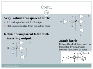 Cont.,
Very robust transparent latch:
 All nodes produces full rail output
 Static noise isolated from the output noise
Robust transparent latch with
inverting output


Q
D
X






Q
D
X
Jamb latch:
Reduce the clock load, save two
transistor by using weak
inverter in place of tri state.
24
11: Sequential Circuits
 