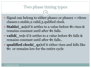 Two phase timing types
11: Sequential Circuits
46
 Signal can belong to either phase1 or phase2 =>three
classes:1.stable,2.valid,3.qulified clock.
 Stable(_s1):if it settles to a value before Φ1 rises &
remains constant until after Φ1 falls.
 valid(_v1): if it settles to a value before Φ1 falls &
remains constant until after Φ1 falls..
 qualified clock(_q1):if it either rises and falls like
Φ1 or remains low for the entire cycle
 