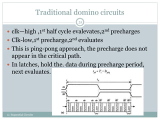 Traditional domino circuits
11: Sequential Circuits
51
 clk—high ,1st half cycle evalevates,2nd precharges
 Clk-low,1st precharge,2nd evaluates
 This is ping-pong approach, the precharge does not
appear in the critical path.
 In latches, hold the. data during precharge period,
next evaluates.
 