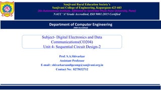 Sanjivani Rural Education Society’s
Sanjivani College of Engineering, Kopargaon-423 603
(An Autonomous Institute, Affiliated to Savitribai Phule Pune University, Pune)
NACC ‘A’ Grade Accredited, ISO 9001:2015 Certified
Department of Computer Engineering
(NBA Accredited)
Prof. S.A.Shivarkar
Assistant Professor
E-mail : shivarkarsandipcomp@sanjivani.org.in
Contact No: 8275032712
Subject- Digital Electronics and Data
Communications(CO204)
Unit 4- Sequential Circuit Design-2
 