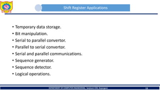 Shift Register Applications
• Temporary data storage.
• Bit manipulation.
• Serial to parallel convertor.
• Parallel to serial convertor.
• Serial and parallel communications.
• Sequence generator.
• Sequence detector.
• Logical operations.
DEPARTMENT OF COMPUTER ENGINEERING, Sanjivani COE, Kopargaon 13
 