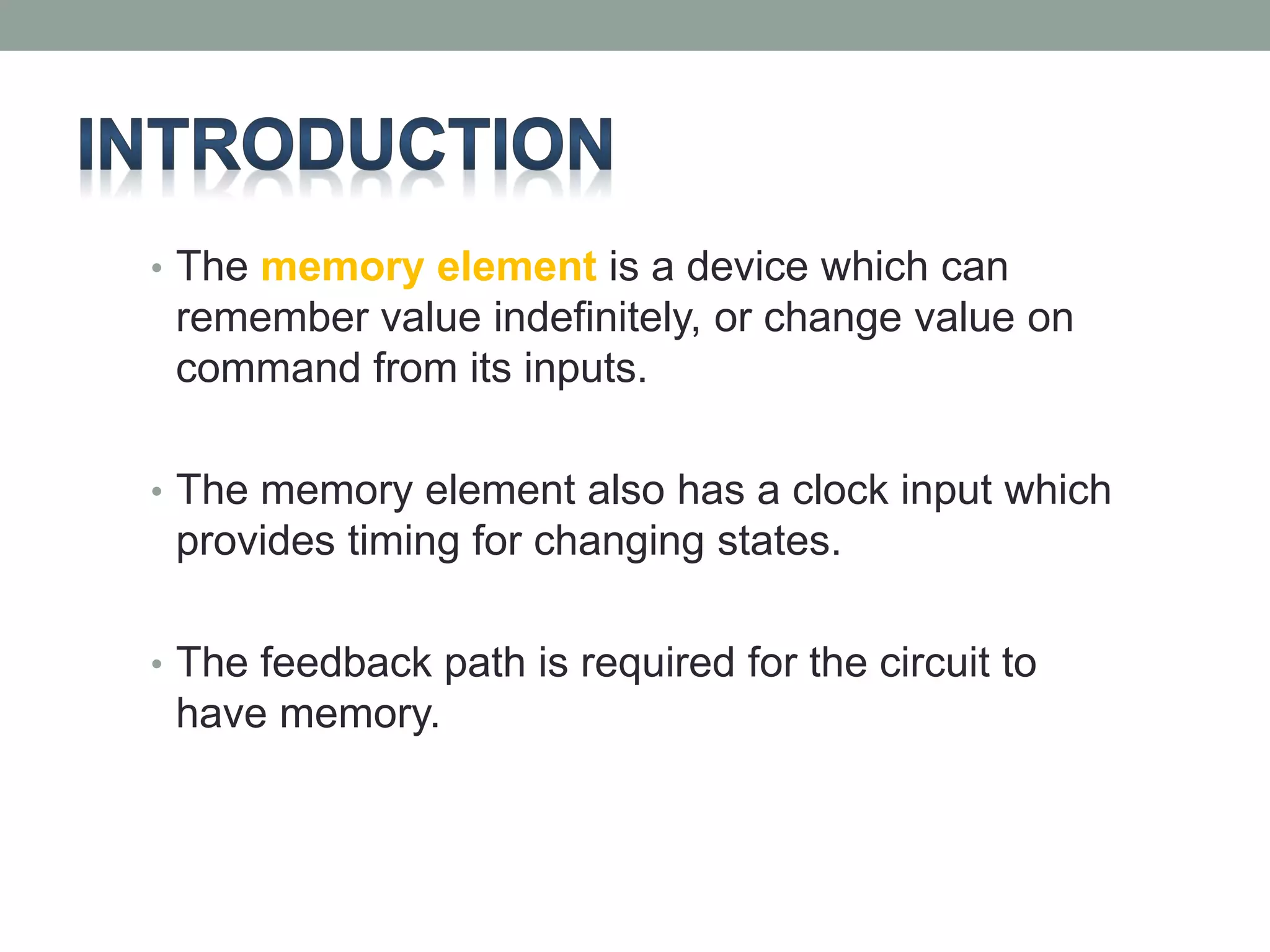 • The memory element is a device which can 
remember value indefinitely, or change value on 
command from its inputs. 
• The memory element also has a clock input which 
provides timing for changing states. 
• The feedback path is required for the circuit to 
have memory. 
 