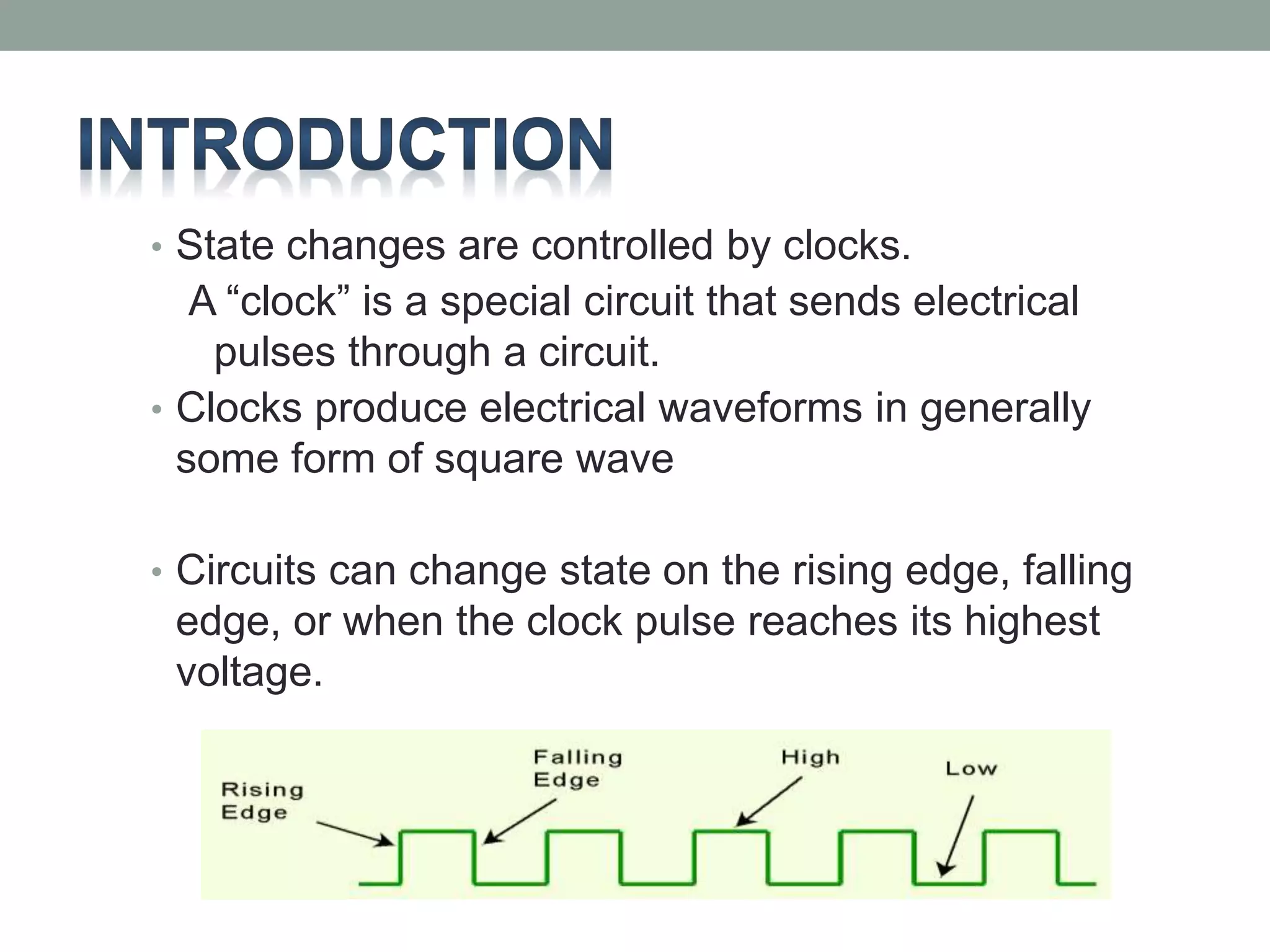 • State changes are controlled by clocks. 
A “clock” is a special circuit that sends electrical 
pulses through a circuit. 
• Clocks produce electrical waveforms in generally 
some form of square wave 
• Circuits can change state on the rising edge, falling 
edge, or when the clock pulse reaches its highest 
voltage. 
 