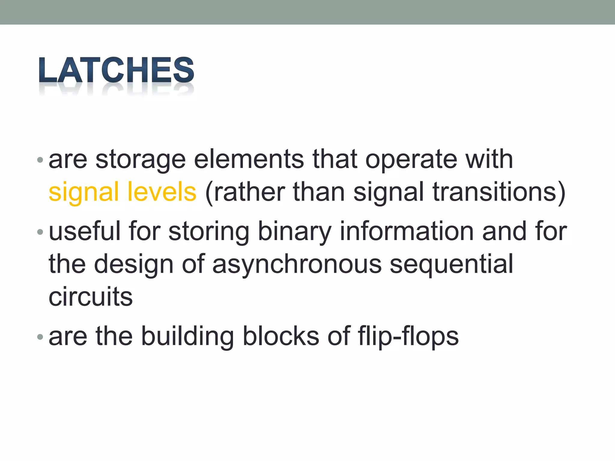 • are storage elements that operate with 
signal levels (rather than signal transitions) 
• useful for storing binary information and for 
the design of asynchronous sequential 
circuits 
• are the building blocks of flip-flops 
 