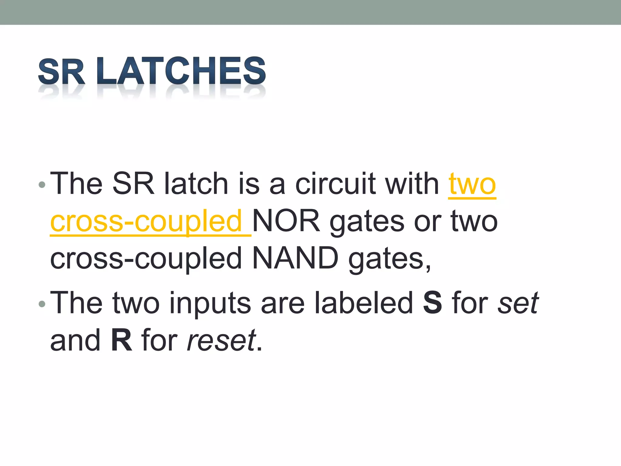 •The SR latch is a circuit with two 
cross-coupled NOR gates or two 
cross-coupled NAND gates, 
•The two inputs are labeled S for set 
and R for reset. 
 