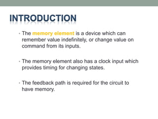 • The memory element is a device which can 
remember value indefinitely, or change value on 
command from its inputs. 
• The memory element also has a clock input which 
provides timing for changing states. 
• The feedback path is required for the circuit to 
have memory. 
 