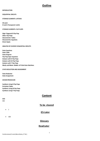 1
CombinationalCircuits (ManoNotes, 5th Ed.)
Outline
INTRODUCTION
SEQUENTIAL CIRCUITS
STORAGE ELEMENTS: LATCHES
SR Latch
D Latch (Transparent Latch)
STORAGE ELEMENTS: FLIP-FLOPS
Edge-Triggered D Flip-Flop
Other Flip-Flops
Characteristic Tables
Characteristic Equations
Direct Inputs
ANALYSIS OF CLOCKED SEQUENTIAL CIRCUITS
State Equations
State Table
State Diagram
Flip-Flop Input Equations
Analysis with D Flip-Flops
Analysis with JK Flip-Flops
Analysis with T Flip-Flops
Mealy and Moore Models of Finite State Machines
STATE REDUCTION AND ASSIGNMENT
State Reduction
State Assignment
DESIGN PROCEDURE
Synthesis Using D Flip-Flops
Excitation Tables
Synthesis Using JK Flip-Flops
Synthesis Using T Flip-Flops
Content
XXX
XXX
To be cleared
 I
Q’s Later
 XXX
Glossary
ReadLater
 