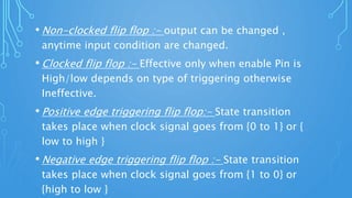 • Non-clocked flip flop :- output can be changed ,
anytime input condition are changed.
• Clocked flip flop :- Effective only when enable Pin is
High/low depends on type of triggering otherwise
Ineffective.
• Positive edge triggering flip flop:- State transition
takes place when clock signal goes from {0 to 1} or {
low to high }
• Negative edge triggering flip flop :- State transition
takes place when clock signal goes from {1 to 0} or
{high to low }
 