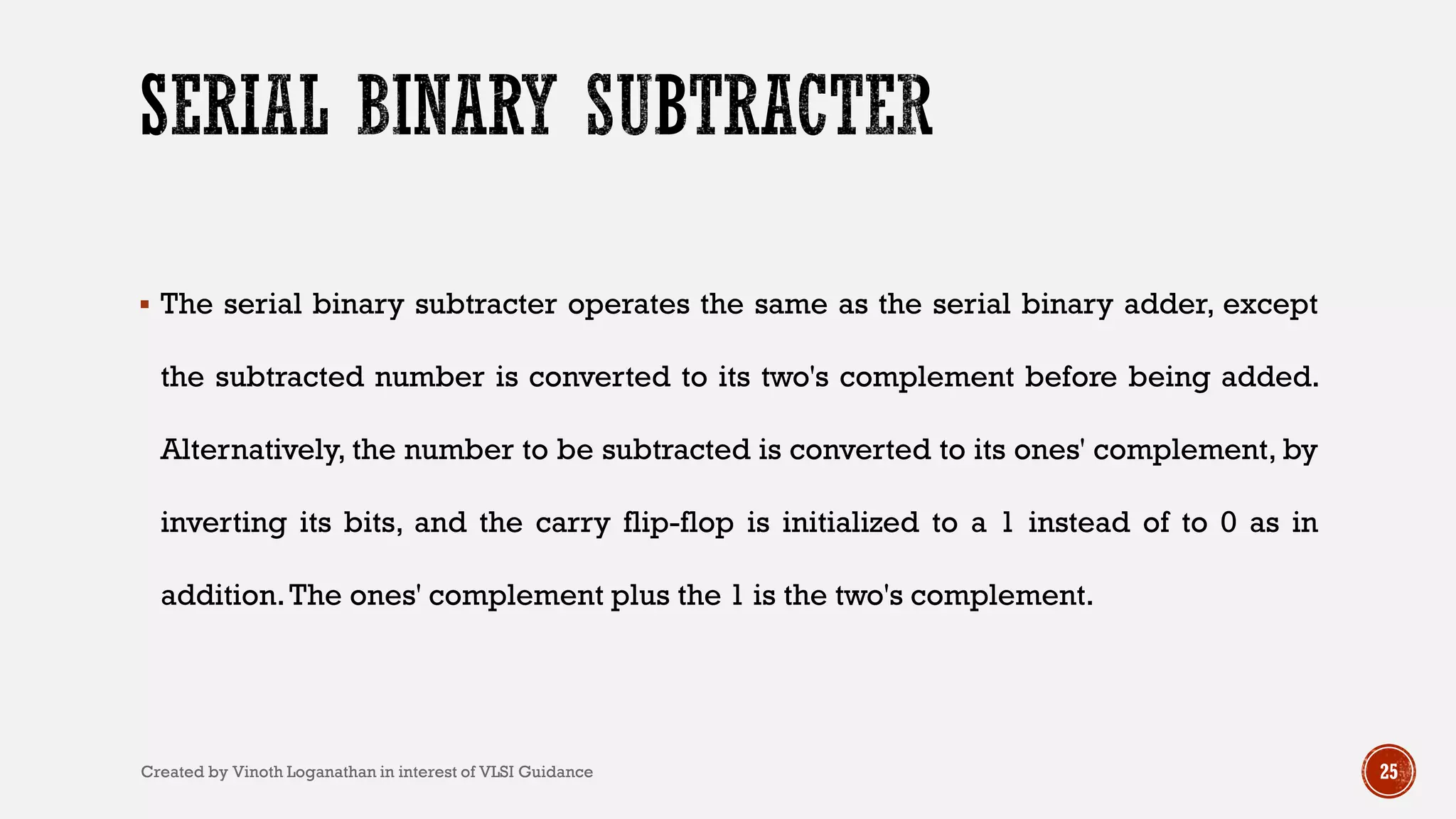  The serial binary subtracter operates the same as the serial binary adder, except
the subtracted number is converted to its two's complement before being added.
Alternatively, the number to be subtracted is converted to its ones' complement, by
inverting its bits, and the carry flip-flop is initialized to a 1 instead of to 0 as in
addition.The ones' complement plus the 1 is the two's complement.
25Created by Vinoth Loganathan in interest of VLSI Guidance
 