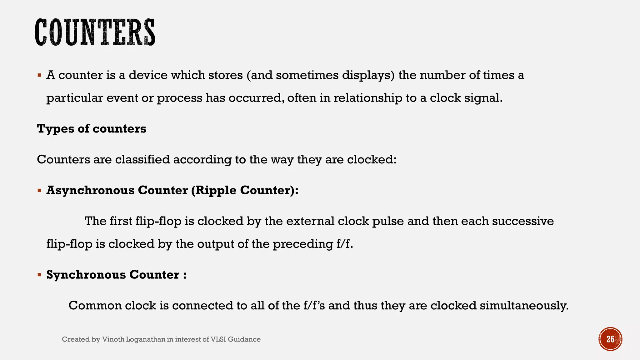  A counter is a device which stores (and sometimes displays) the number of times a
particular event or process has occurred, often in relationship to a clock signal.
Types of counters
Counters are classified according to the way they are clocked:
 Asynchronous Counter (Ripple Counter):
The first flip-flop is clocked by the external clock pulse and then each successive
flip-flop is clocked by the output of the preceding f/f.
 Synchronous Counter :
Common clock is connected to all of the f/f’s and thus they are clocked simultaneously.
26Created by Vinoth Loganathan in interest of VLSI Guidance
 