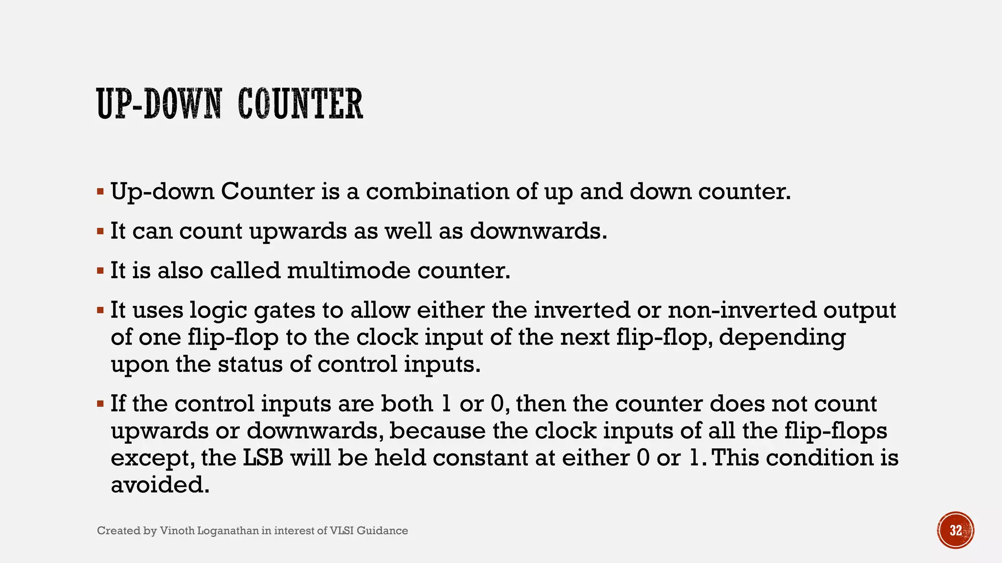 32
 Up-down Counter is a combination of up and down counter.
 It can count upwards as well as downwards.
 It is also called multimode counter.
 It uses logic gates to allow either the inverted or non-inverted output
of one flip-flop to the clock input of the next flip-flop, depending
upon the status of control inputs.
 If the control inputs are both 1 or 0, then the counter does not count
upwards or downwards, because the clock inputs of all the flip-flops
except, the LSB will be held constant at either 0 or 1.This condition is
avoided.
Created by Vinoth Loganathan in interest of VLSI Guidance
 