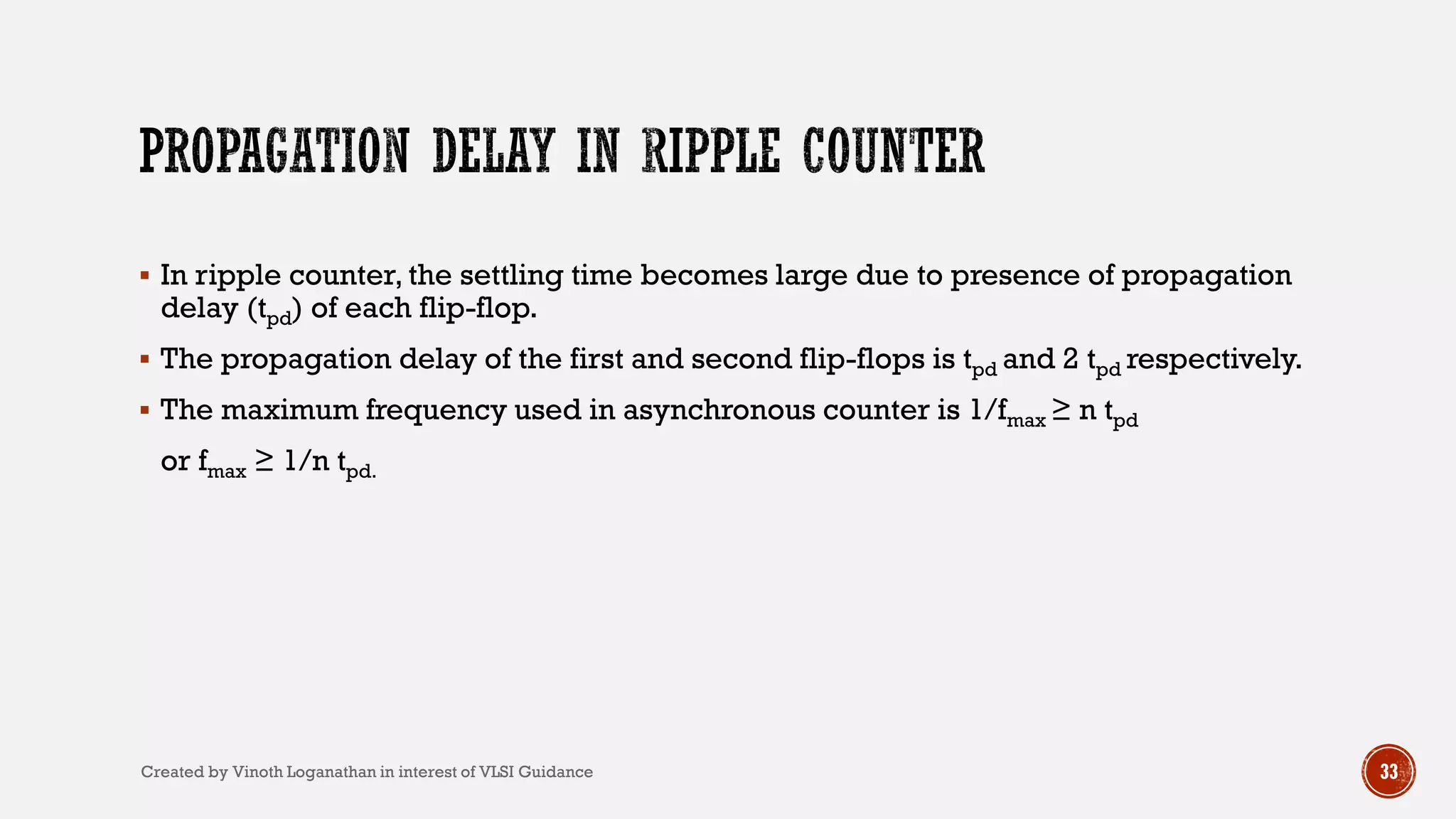 33
 In ripple counter, the settling time becomes large due to presence of propagation
delay (tpd) of each flip-flop.
 The propagation delay of the first and second flip-flops is tpd and 2 tpd respectively.
 The maximum frequency used in asynchronous counter is 1/fmax ≥ n tpd
or fmax ≥ 1/n tpd.
Created by Vinoth Loganathan in interest of VLSI Guidance
 