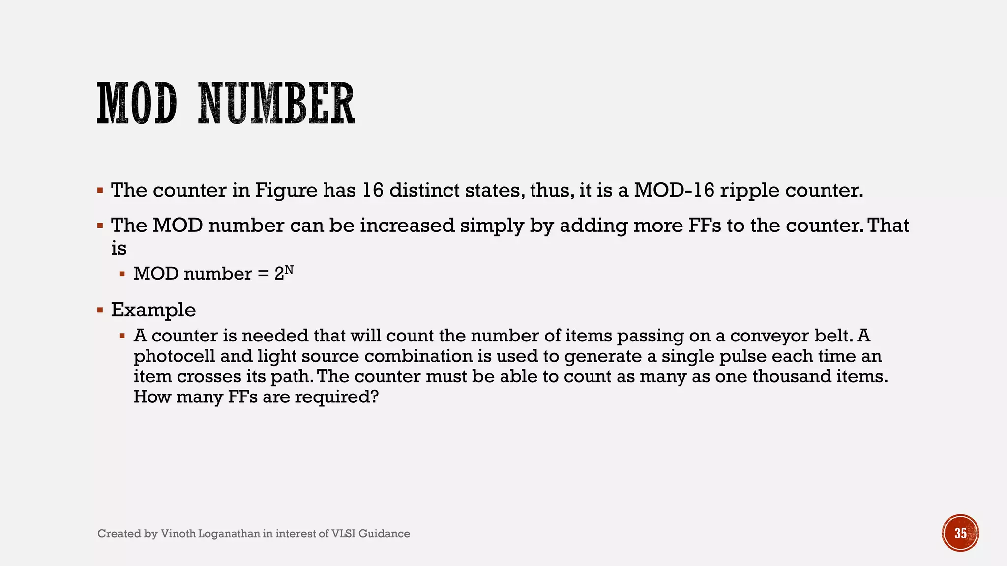 35
 The counter in Figure has 16 distinct states, thus, it is a MOD-16 ripple counter.
 The MOD number can be increased simply by adding more FFs to the counter.That
is
 MOD number = 2N
 Example
 A counter is needed that will count the number of items passing on a conveyor belt. A
photocell and light source combination is used to generate a single pulse each time an
item crosses its path.The counter must be able to count as many as one thousand items.
How many FFs are required?
Created by Vinoth Loganathan in interest of VLSI Guidance
 