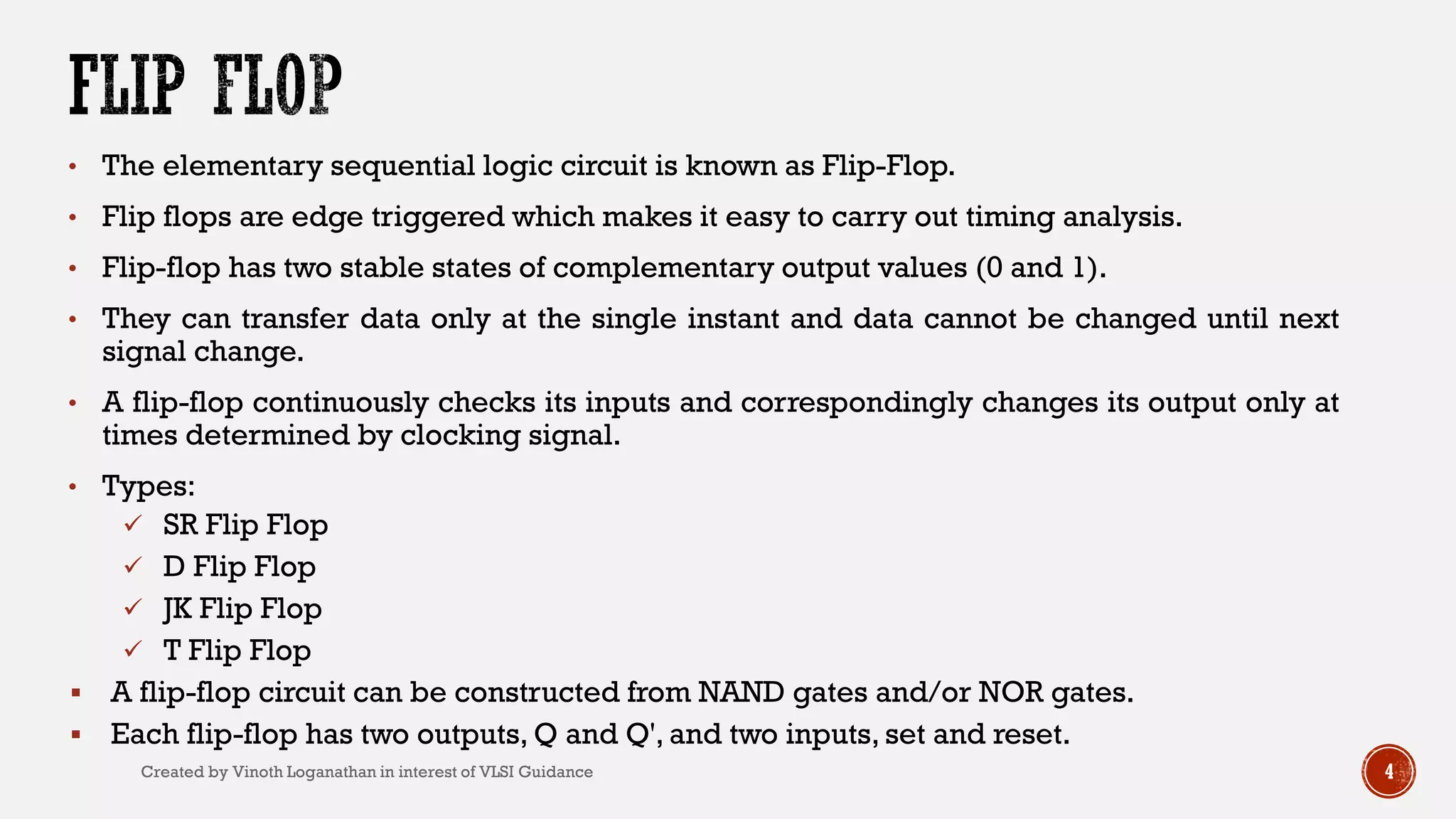 • The elementary sequential logic circuit is known as Flip-Flop.
• Flip flops are edge triggered which makes it easy to carry out timing analysis.
• Flip-flop has two stable states of complementary output values (0 and 1).
• They can transfer data only at the single instant and data cannot be changed until next
signal change.
• A flip-flop continuously checks its inputs and correspondingly changes its output only at
times determined by clocking signal.
• Types:
 SR Flip Flop
 D Flip Flop
 JK Flip Flop
 T Flip Flop
 A flip-flop circuit can be constructed from NAND gates and/or NOR gates.
 Each flip-flop has two outputs, Q and Q', and two inputs, set and reset.
4Created by Vinoth Loganathan in interest of VLSI Guidance
 