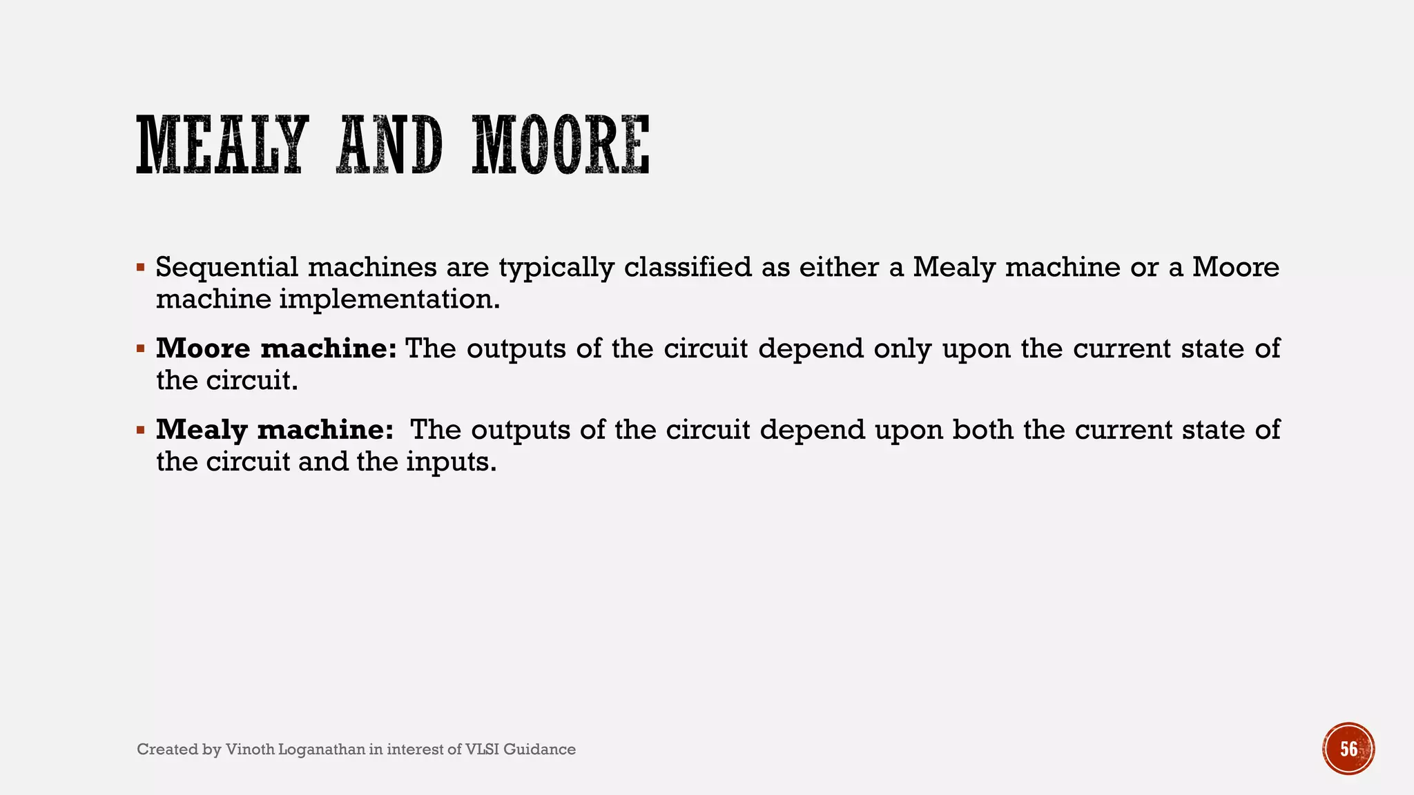  Sequential machines are typically classified as either a Mealy machine or a Moore
machine implementation.
 Moore machine: The outputs of the circuit depend only upon the current state of
the circuit.
 Mealy machine: The outputs of the circuit depend upon both the current state of
the circuit and the inputs.
56Created by Vinoth Loganathan in interest of VLSI Guidance
 