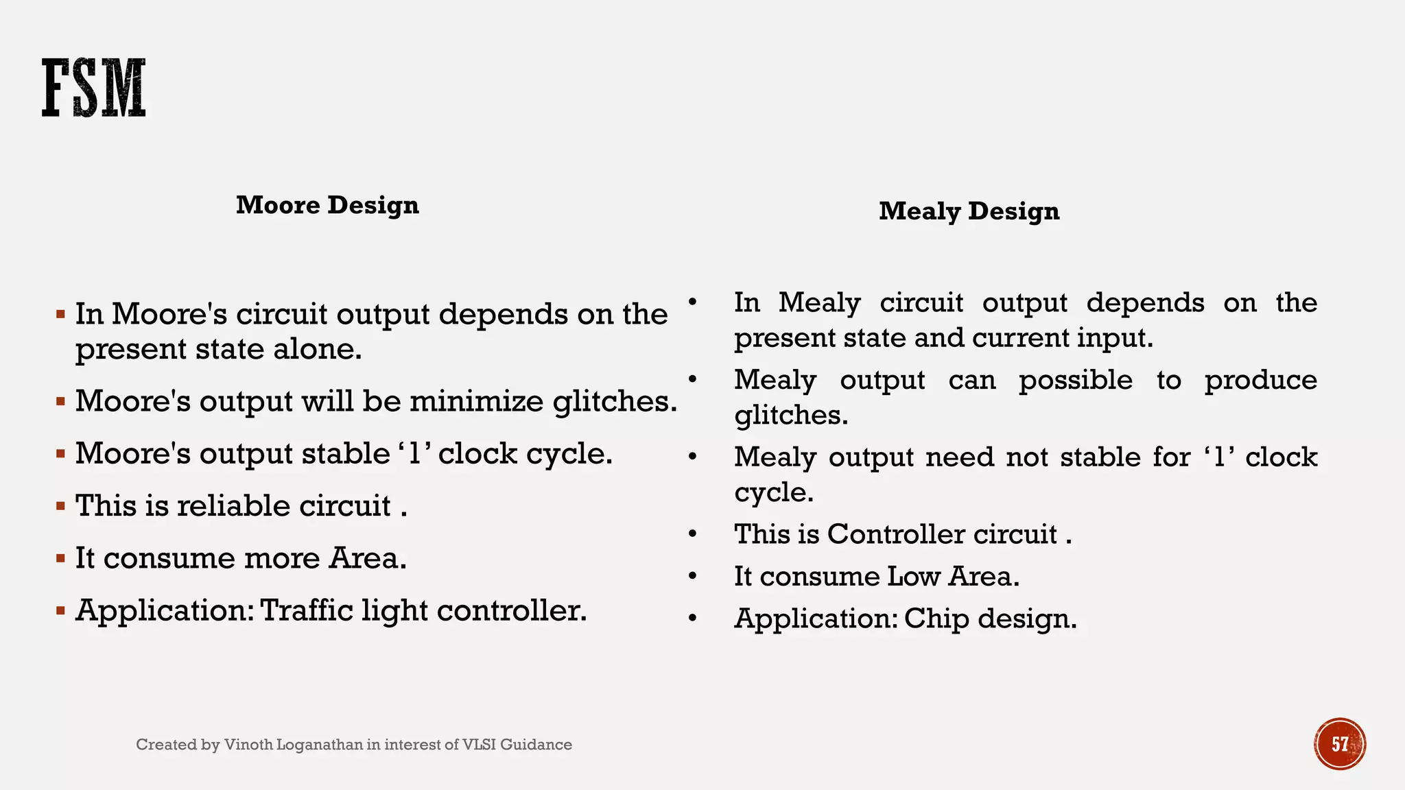  In Moore's circuit output depends on the
present state alone.
 Moore's output will be minimize glitches.
 Moore's output stable ‘1’ clock cycle.
 This is reliable circuit .
 It consume more Area.
 Application:Traffic light controller.
Moore Design Mealy Design
• In Mealy circuit output depends on the
present state and current input.
• Mealy output can possible to produce
glitches.
• Mealy output need not stable for ‘1’ clock
cycle.
• This is Controller circuit .
• It consume Low Area.
• Application: Chip design.
57Created by Vinoth Loganathan in interest of VLSI Guidance
 