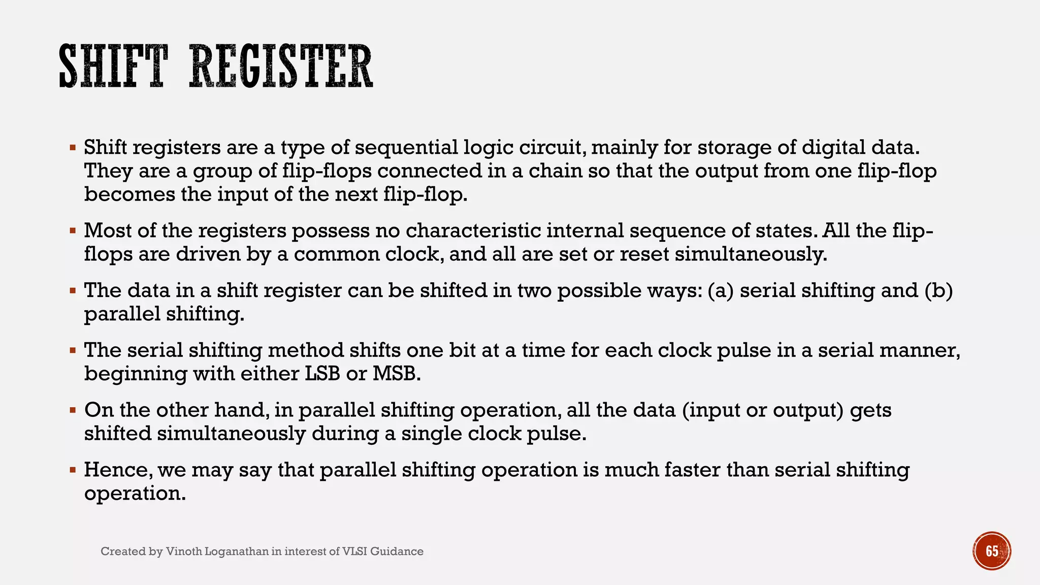  Shift registers are a type of sequential logic circuit, mainly for storage of digital data.
They are a group of flip-flops connected in a chain so that the output from one flip-flop
becomes the input of the next flip-flop.
 Most of the registers possess no characteristic internal sequence of states. All the flip-
flops are driven by a common clock, and all are set or reset simultaneously.
 The data in a shift register can be shifted in two possible ways: (a) serial shifting and (b)
parallel shifting.
 The serial shifting method shifts one bit at a time for each clock pulse in a serial manner,
beginning with either LSB or MSB.
 On the other hand, in parallel shifting operation, all the data (input or output) gets
shifted simultaneously during a single clock pulse.
 Hence, we may say that parallel shifting operation is much faster than serial shifting
operation.
65Created by Vinoth Loganathan in interest of VLSI Guidance
 