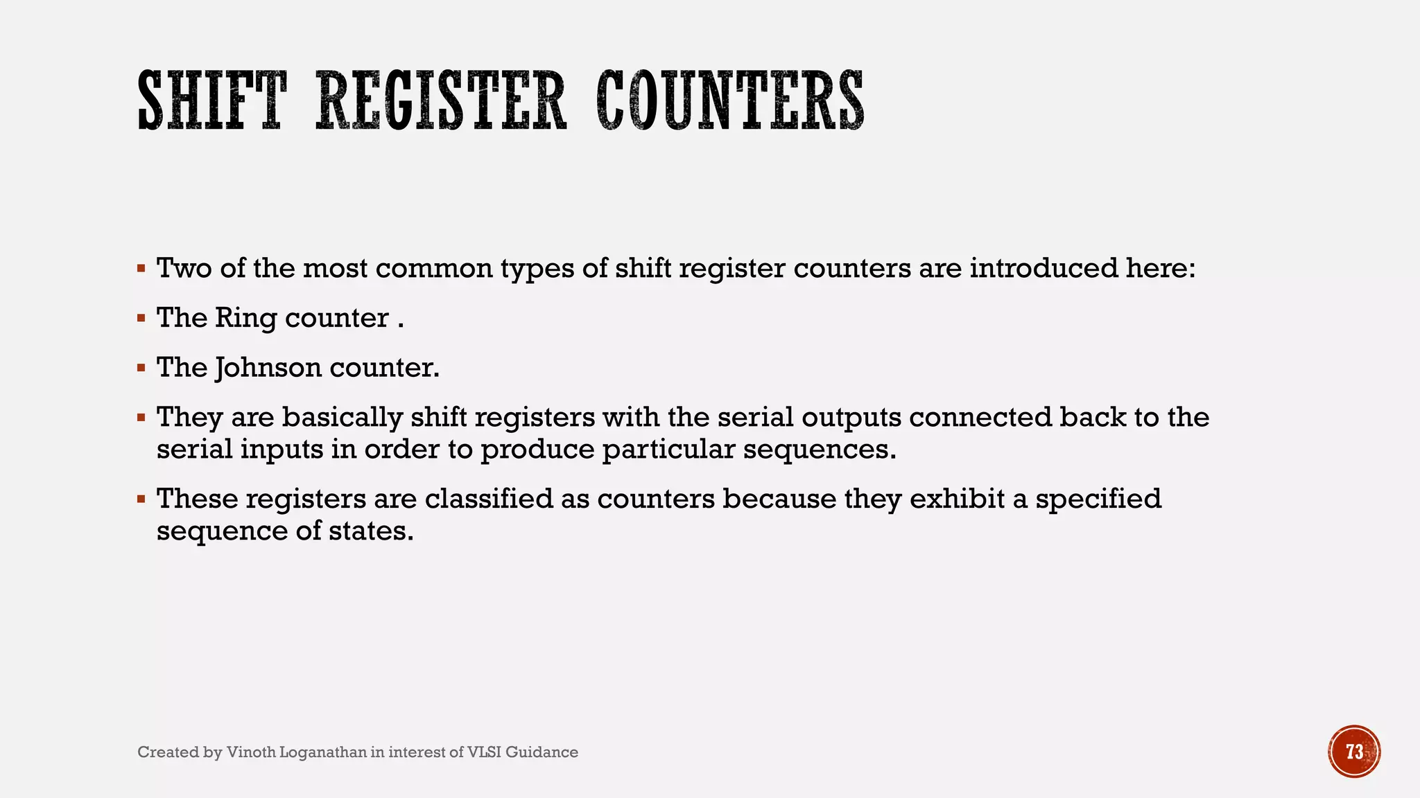  Two of the most common types of shift register counters are introduced here:
 The Ring counter .
 The Johnson counter.
 They are basically shift registers with the serial outputs connected back to the
serial inputs in order to produce particular sequences.
 These registers are classified as counters because they exhibit a specified
sequence of states.
73Created by Vinoth Loganathan in interest of VLSI Guidance
 