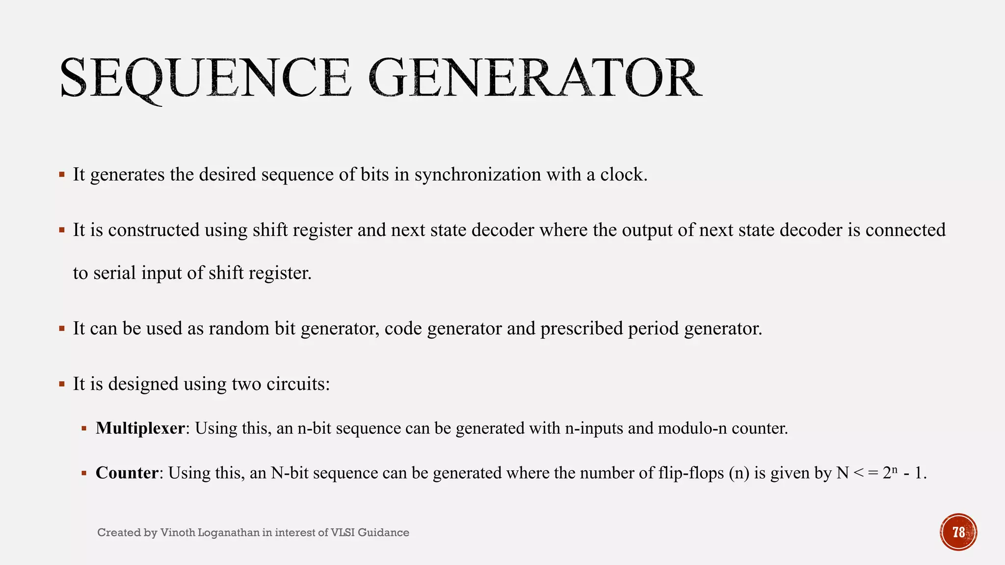 78
 It generates the desired sequence of bits in synchronization with a clock.
 It is constructed using shift register and next state decoder where the output of next state decoder is connected
to serial input of shift register.
 It can be used as random bit generator, code generator and prescribed period generator.
 It is designed using two circuits:
 Multiplexer: Using this, an n-bit sequence can be generated with n-inputs and modulo-n counter.
 Counter: Using this, an N-bit sequence can be generated where the number of flip-flops (n) is given by N < = 2n - 1.
Created by Vinoth Loganathan in interest of VLSI Guidance
 