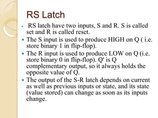 RS Latch
 RS latch have two inputs, S and R. S is called
set and R is called reset.
 The S input is used to produce HIGH on Q ( i.e.
store binary 1 in flip-flop).
 The R input is used to produce LOW on Q (i.e.
store binary 0 in flip-flop). Q' is Q
complementary output, so it always holds the
opposite value of Q.
 The output of the S-R latch depends on current
as well as previous inputs or state, and its state
(value stored) can change as soon as its inputs
change.
 