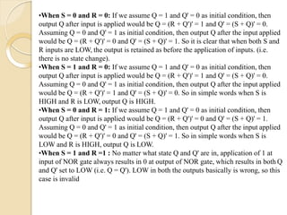 •When S = 0 and R = 0: If we assume Q = 1 and Q' = 0 as initial condition, then
output Q after input is applied would be Q = (R + Q')' = 1 and Q' = (S + Q)' = 0.
Assuming Q = 0 and Q' = 1 as initial condition, then output Q after the input applied
would be Q = (R + Q')' = 0 and Q' = (S + Q)' = 1. So it is clear that when both S and
R inputs are LOW, the output is retained as before the application of inputs. (i.e.
there is no state change).
•When S = 1 and R = 0: If we assume Q = 1 and Q' = 0 as initial condition, then
output Q after input is applied would be Q = (R + Q')' = 1 and Q' = (S + Q)' = 0.
Assuming Q = 0 and Q' = 1 as initial condition, then output Q after the input applied
would be Q = (R + Q')' = 1 and Q' = (S + Q)' = 0. So in simple words when S is
HIGH and R is LOW, output Q is HIGH.
•When S = 0 and R = 1: If we assume Q = 1 and Q' = 0 as initial condition, then
output Q after input is applied would be Q = (R + Q')' = 0 and Q' = (S + Q)' = 1.
Assuming Q = 0 and Q' = 1 as initial condition, then output Q after the input applied
would be Q = (R + Q')' = 0 and Q' = (S + Q)' = 1. So in simple words when S is
LOW and R is HIGH, output Q is LOW.
•When S = 1 and R =1 : No matter what state Q and Q' are in, application of 1 at
input of NOR gate always results in 0 at output of NOR gate, which results in both Q
and Q' set to LOW (i.e. Q = Q'). LOW in both the outputs basically is wrong, so this
case is invalid
 