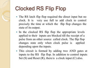 Clocked RS Flip Flop
 The RS latch flip flop required the direct input but no
clock. It is very use full to add clock to control
precisely the time at which the flip flop changes the
state of its output.
 In the clocked RS flip flop the appropriate levels
applied to their inputs are blocked till the receipt of a
pulse from an other source called clock. The flip flop
changes state only when clock pulse is applied
depending upon the inputs.
 This circuit is formed by adding two AND gates at
inputs to the RS flip flop. In addition to control inputs
Set (S) and Reset (R), thereis a clock input (C) also.
 