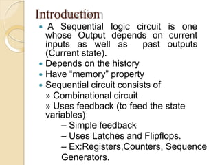 Introduction
 A Sequential logic circuit is one
whose Output depends on current
inputs as well as past outputs
(Current state).
 Depends on the history
 Have “memory” property
 Sequential circuit consists of
» Combinational circuit
» Uses feedback (to feed the state
variables)
– Simple feedback
– Uses Latches and Flipflops.
– Ex:Registers,Counters, Sequence
Generators.
 