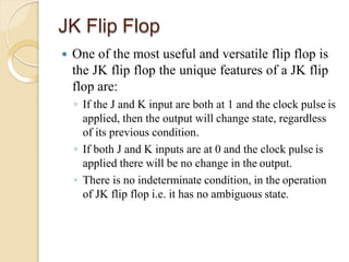 JK Flip Flop
 One of the most useful and versatile flip flop is
the JK flip flop the unique features of a JK flip
flop are:
◦ If the J and K input are both at 1 and the clock pulse is
applied, then the output will change state, regardless
of its previous condition.
◦ If both J and K inputs are at 0 and the clock pulse is
applied there will be no change in the output.
◦ There is no indeterminate condition, in the operation
of JK flip flop i.e. it has no ambiguous state.
 