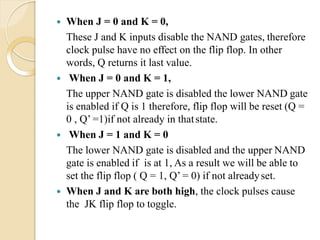  When J = 0 and K = 0,
These J and K inputs disable the NAND gates, therefore
clock pulse have no effect on the flip flop. In other
words, Q returns it last value.
 When J = 0 and K = 1,
The upper NAND gate is disabled the lower NAND gate
is enabled if Q is 1 therefore, flip flop will be reset (Q =
0 , Q’ =1)if not already in thatstate.
 When J = 1 and K = 0
The lower NAND gate is disabled and the upper NAND
gate is enabled if is at 1, As a result we will be able to
set the flip flop ( Q = 1, Q’ = 0) if not alreadyset.
 When J and K are both high, the clock pulses cause
the JK flip flop to toggle.
 