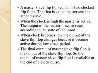  A master slave flip flop contains two clocked
flip flops. The first is called master and the
second slave.
 When the clock is high the master is active.
The output of the master is set or reset
according to the state of the input.
 When clock becomes low the output of the
slave flip flop changes because it become
active during low clock period.
 The final output of master slave flip flop is
the output of the slave flip flop. So the
output of master slave flip flop is available at
the end of a clock pulse.
 