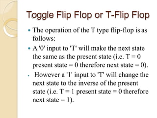 Toggle Flip Flop or T-Flip Flop
 The operation of the T type flip-flop is as
follows:
 A '0' input to 'T' will make the next state
the same as the present state (i.e. T = 0
present state = 0 therefore next state = 0).
 However a '1' input to 'T' will change the
next state to the inverse of the present
state (i.e. T = 1 present state = 0 therefore
next state = 1).
 