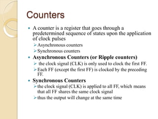 Counters
 A counter is a register that goes through a
predetermined sequence of states upon the application
of clock pulses
Asynchronous counters
Synchronous counters
 Asynchronous Counters (or Ripple counters)
 the clock signal (CLK) is only used to clock the first FF.
Each FF (except the first FF) is clocked by the preceding
FF.
 Synchronous Counters
the clock signal (CLK) is applied to all FF, which means
that all FF shares the same clock signal
thus the output will change at the same time
 
