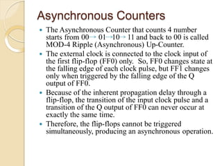 Asynchronous Counters
 The Asynchronous Counter that counts 4 number
starts from 00 01 10 11 and back to 00 is called
MOD-4 Ripple (Asynchronous) Up-Counter.
 The external clock is connected to the clock input of
the first flip-flop (FF0) only. So, FF0 changes state at
the falling edge of each clock pulse, but FF1 changes
only when triggered by the falling edge of the Q
output of FF0.
 Because of the inherent propagation delay through a
flip-flop, the transition of the input clock pulse and a
transition of the Q output of FF0 can never occur at
exactly the same time.
 Therefore, the flip-flops cannot be triggered
simultaneously, producing an asynchronous operation.
 