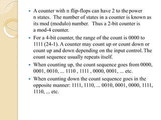  A counter with n flip-flops can have 2 to the power
n states. The number of states in a counter is known as
its mod (modulo) number. Thus a 2-bit counter is
a mod-4 counter.
 For a 4-bit counter, the range of the count is 0000 to
1111 (24-1). A counter may count up or count down or
count up and down depending on the input control.The
count sequence usually repeats itself.
 When counting up, the count sequence goes from 0000,
0001, 0010, ... 1110 , 1111 , 0000, 0001, ... etc.
 When counting down the count sequence goes in the
opposite manner: 1111, 1110, ... 0010, 0001, 0000, 1111,
1110, ... etc.
 