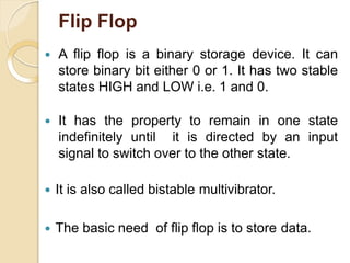 Flip Flop
 A flip flop is a binary storage device. It can
store binary bit either 0 or 1. It has two stable
states HIGH and LOW i.e. 1 and 0.
 It has the property to remain in one state
indefinitely until it is directed by an input
signal to switch over to the other state.
 It is also called bistable multivibrator.
 The basic need of flip flop is to store data.
 