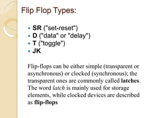 Flip Flop Types:
 SR ("set-reset")
 D ("data" or "delay")
 T ("toggle")
 JK
Flip-flops can be either simple (transparent or
asynchronous) or clocked (synchronous); the
transparent ones are commonly called latches.
The word latch is mainly used for storage
elements, while clocked devices are described
as flip-flops
 