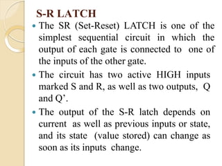  The SR (Set-Reset) LATCH is one of the
simplest sequential circuit in which the
output of each gate is connected to one of
the inputs of the other gate.
 The circuit has two active HIGH inputs
marked S and R, as well as two outputs, Q
and Q’.
 The output of the S-R latch depends on
current as well as previous inputs or state,
and its state (value stored) can change as
soon as its inputs change.
S-R LATCH
 